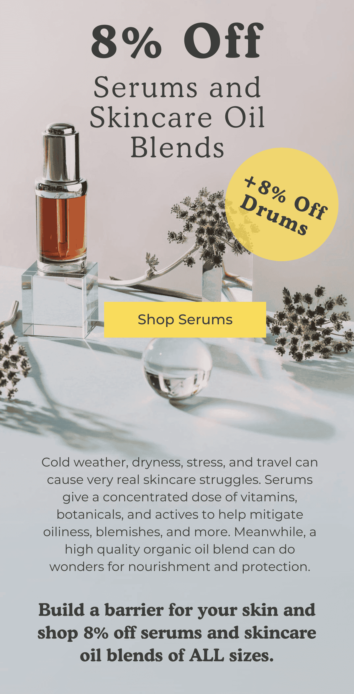 8% Off Serums and Skincare Oil Blends + 8% Off Drums! SHOP SERUMS! Cold weather, dryness, stress, and travel can cause very real skincare struggles. Serums give a concentrated dose of vitamins, botanicals, and actives to help mitigate oiliness, blemishes, and more. Meanwhile, a high quality organic oil blend can do wonders for nourishment and protection. Build a barrier for your skin and shop 8% off serums and skincare oil blends of ALL sizes.