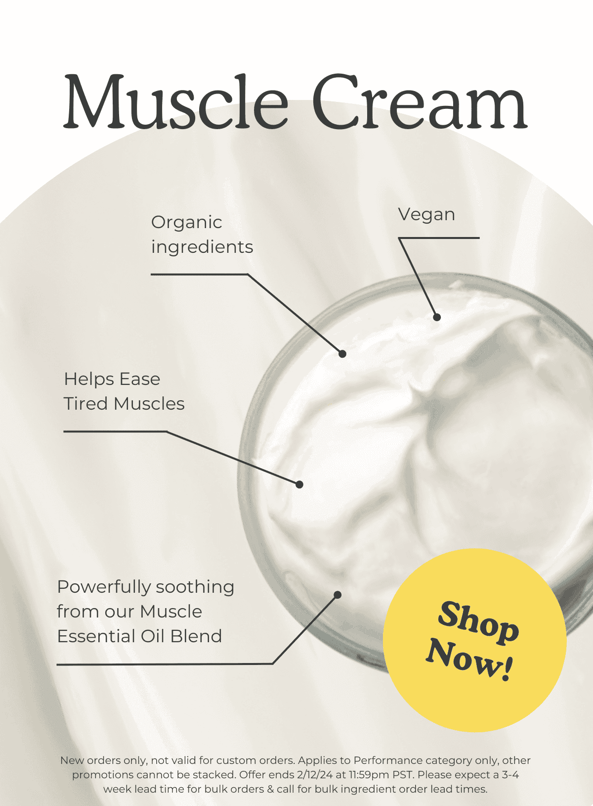 Muscle Cream: Organic ingredients, vegan, helps ease tired muscles, powerfully soothing from our Muscle Essential Oil Blend. SHOP NOW! *New orders only, not valid for custom orders. Applies to Performance category only, other promotions cannot be stacked. Offer ends 2/12/24 at 11:59pm PST. Please expect a 3-4 week lead time for bulk orders & call for bulk ingredient order lead times.