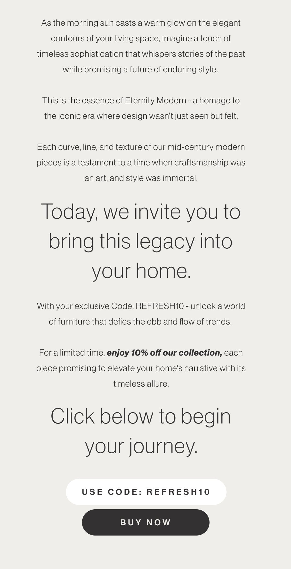 As the morning sun casts a warm glow on the elegant contours of your living space, imagine a touch of timeless sophistication that whispers stories of the past while promising a future of enduring style. This is the essence of Eternity Modern - a homage to the iconic era where design wasn't just seen but felt. Each curve, line, and texture of our mid-century modern pieces is a testament to a time when craftsmanship was an art, and style was immortal. Today, we invite you to bring this legacy into your home. With your exclusive Code: REFRESH10 - unlock a world of furniture that defies the ebb and flow of trends. For a limited time, enjoy 10% off our collection, each piece promising to elevate your home's narrative with its timeless allure. Click below to begin your journey. - Use code: REFRESH10 - Buy Now