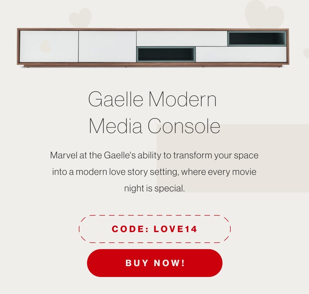 Gaelle Modern Media Console - Marvel at the Gaelle's ability to transform your space into a modern love story setting, where every movie night is special. - Code: LOVE14 - Buy Now!