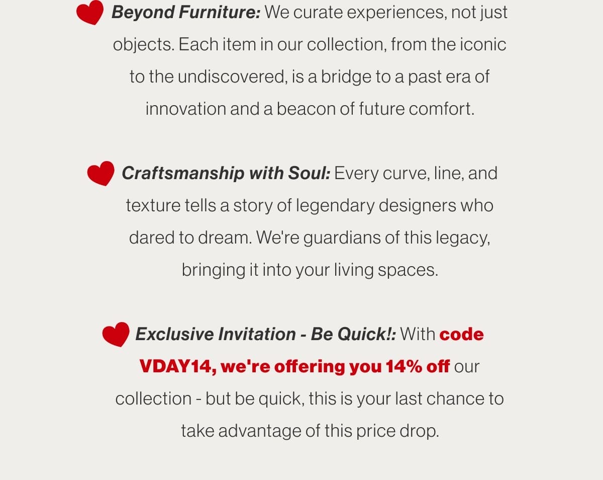 Beyond Furniture: We curate experiences, not just objects. Each item in our collection, from the iconic to the undiscovered, is a bridge to a past era of innovation and a beacon of future comfort. - Craftsmanship with Soul: Every curve, line, and texture tells a story of legendary designers who dared to dream. We're guardians of this legacy, bringing it into your living spaces. - Exclusive Invitation - Be Quick!: With code VDAY14, we're offering you 14% off our collection - but be quick, this is your last chance to take advantage of this price drop.