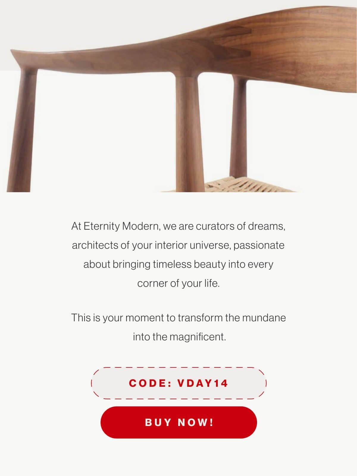 At Eternity Modern, we are curators of dreams, architects of your interior universe, passionate about bringing timeless beauty into every corner of your life. This is your moment to transform the mundane into the magnificent. - Code: VDAY14 - Buy Now!