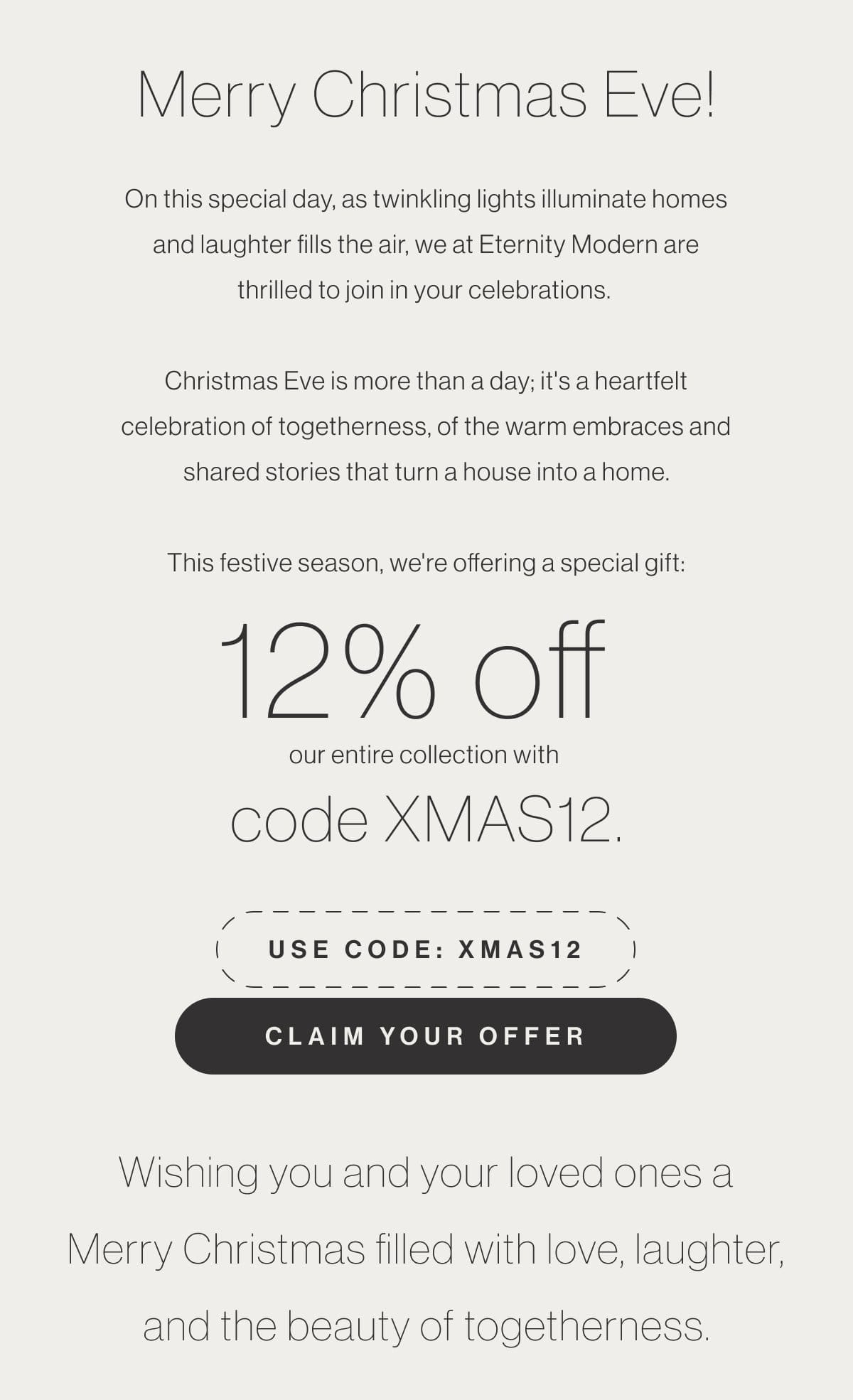 Merry Christmas Eve! On this special day, as twinkling lights illuminate homes and laughter fills the air, we at Eternity Modern are thrilled to join in your celebrations. Christmas Eve is more than a day; it's a heartfelt celebration of togetherness, of the warm embraces and shared stories that turn a house into a home. This festive season, we're offering a special gift: 12% off our entire collection with code XMAS12. - Use code: XMAS12 - Claim Your Offer - Wishing you and your loved ones a Merry Christmas filled with love, laughter, and the beauty of togetherness.