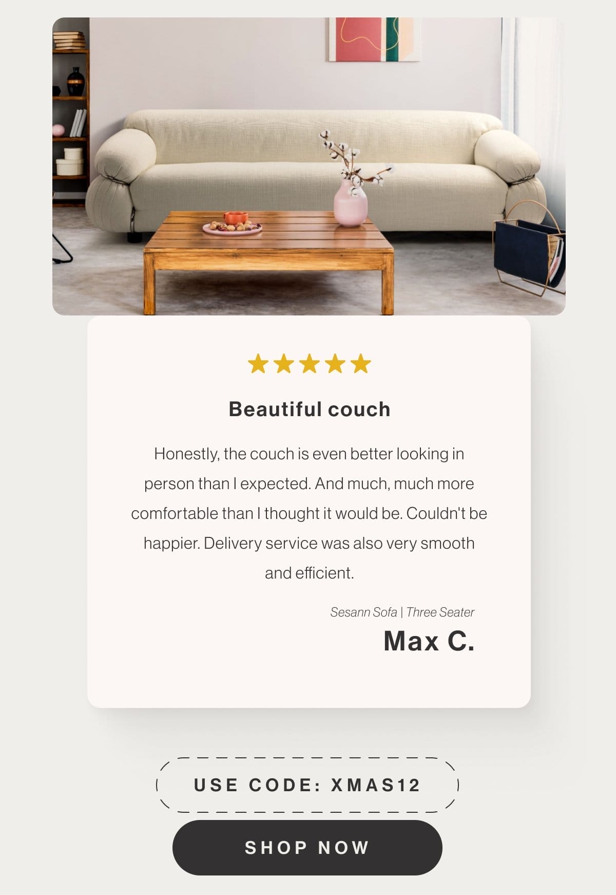 Beautiful couch - Honestly, the couch is even better looking in person than I expected. And much, much more comfortable than I thought it would be. Couldn't be happier. Delivery service was also very smooth and efficient. - Sesann Sofa Three Seater - Max C . - Use code: XMAS12 - Shop Now