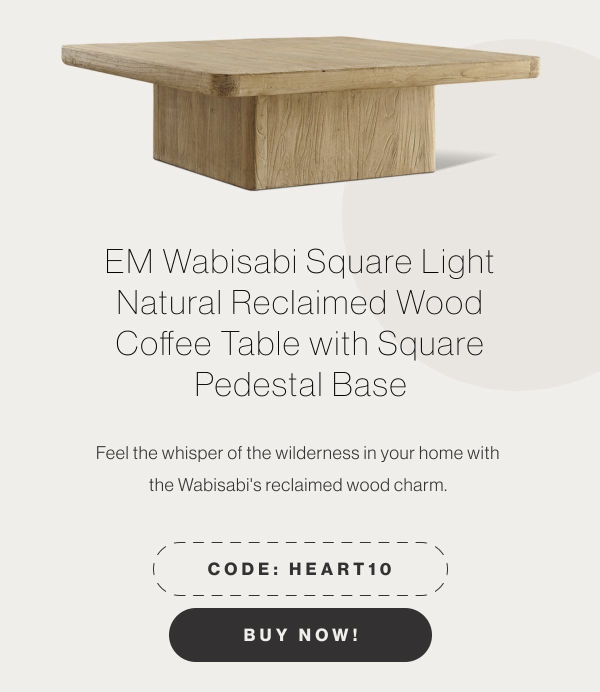 EM Wabisabi Square Light Natural Reclaimed Wood Coffee Table with Square Pedestal Base - Feel the whisper of the wilderness in your home with the Wabisabi's reclaimed wood charm. - Code: HEART10 - Buy Now!