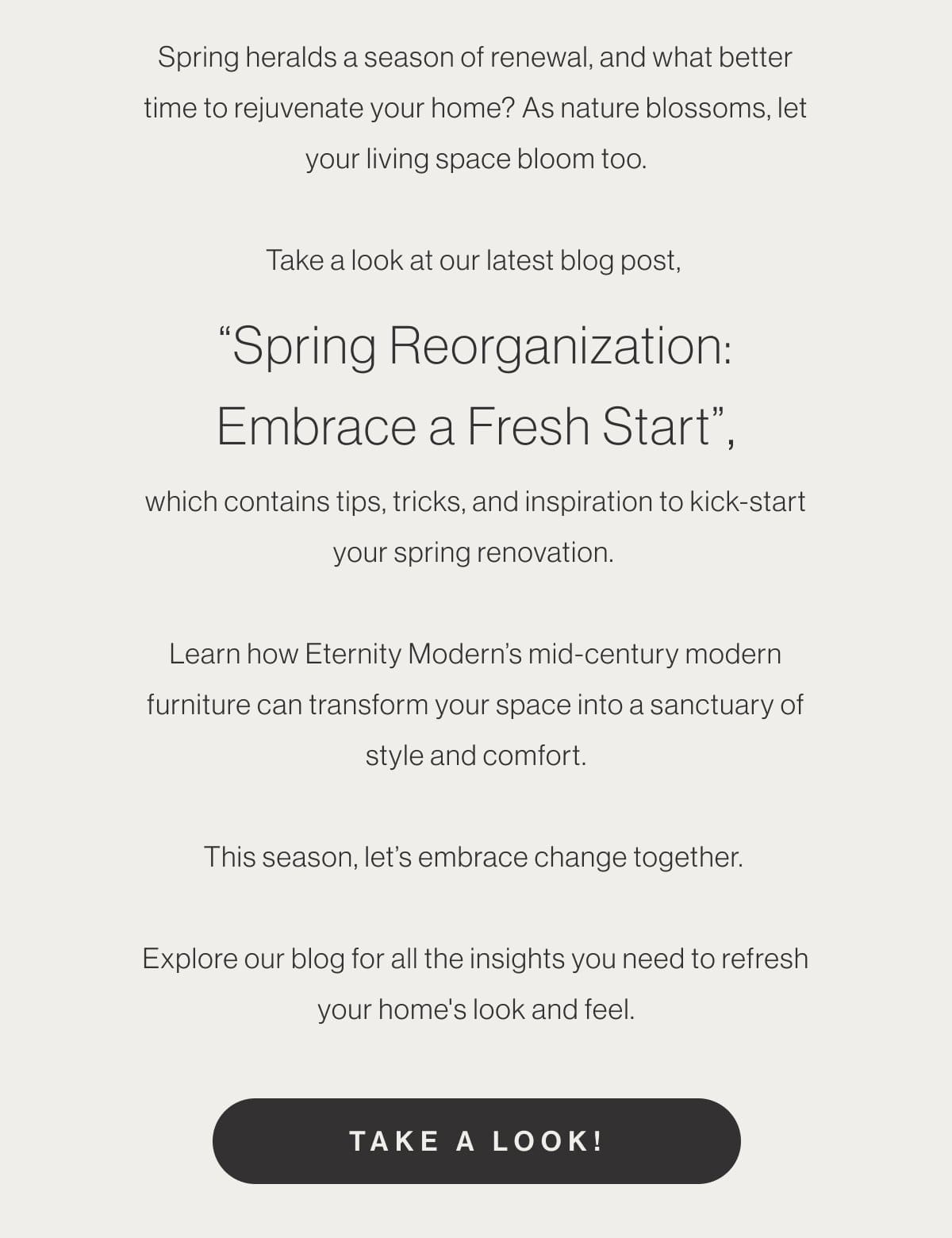 Spring heralds a season of renewal, and what better time to rejuvenate your home? As nature blossoms, let your living space bloom too. Take a look at our latest blog post, “Spring Reorganization: Embrace a Fresh Start”, which contains tips, tricks, and inspiration to kick-start your spring renovation. Learn how Eternity Modern’s mid-century modern furniture can transform your space into a sanctuary of style and comfort. This season, let’s embrace change together. Explore our blog for all the insights you need to refresh your home's look and feel. - Take A Look!