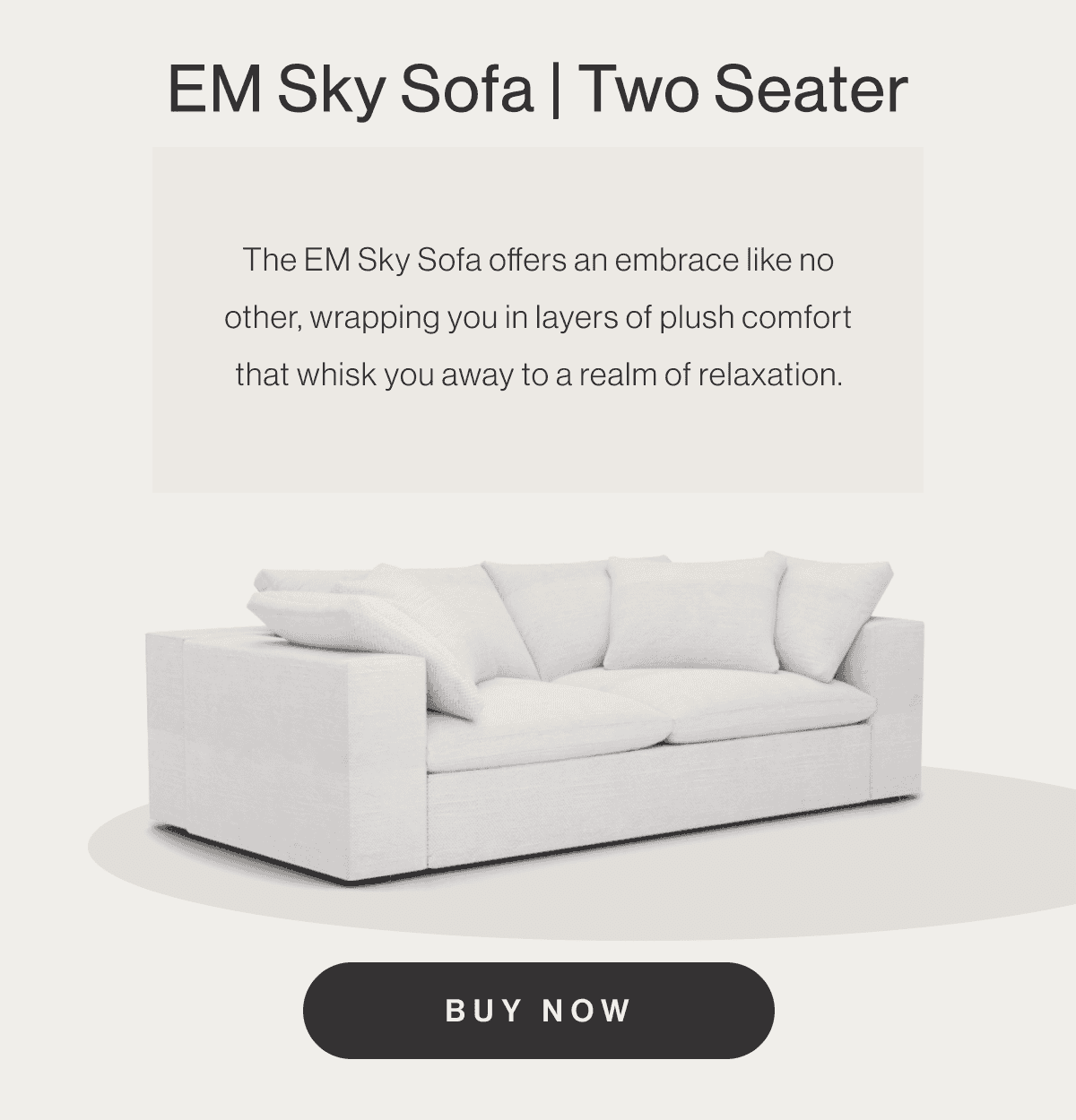 EM Sky Sofa Two Seater - The EM Sky Sofa offers an embrace like no other, wrapping you in layers of plush comfort that whisk you away to a realm of relaxation. - Buy Now
