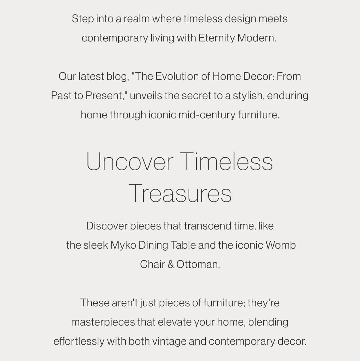 Step into a realm where timeless design meets contemporary living with Eternity Modern. Our latest blog, "The Evolution of Home Decor: From Past to Present," unveils the secret to a stylish, enduring home through iconic mid-century furniture. - Uncover Timeless Treasures - Discover pieces that transcend time, like the sleek Myko Dining Table and the iconic Womb Chair & Ottoman. These aren't just pieces of furniture; they're masterpieces that elevate your home, blending effortlessly with both vintage and contemporary decor.