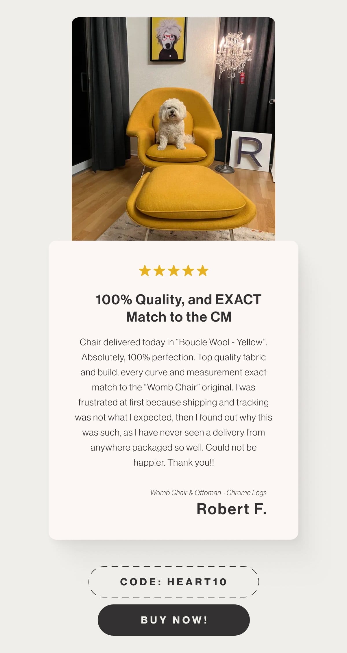 100% Quality, and EXACT Match to the CM - Chair delivered today in “Boucle Wool - Yellow”. Absolutely, 100% perfection. Top quality fabric and build, every curve and measurement exact match to the “Womb Chair” original. I was frustrated at first because shipping and tracking was not what I expected, then I found out why this was such, as I have never seen a delivery from anywhere packaged so well. Could not be happier. Thank you!! - Womb Chair & Ottoman - Chrome Legs - Rober F. - Code: HEART10 - Buy Now!