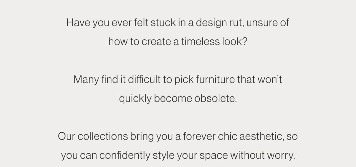 Have you ever felt stuck in a design rut, unsure of how to create a timeless look? Many find it difficult to pick furniture that won’t quickly become obsolete. Our collections bring you a forever chic aesthetic, so you can confidently style your space without worry.