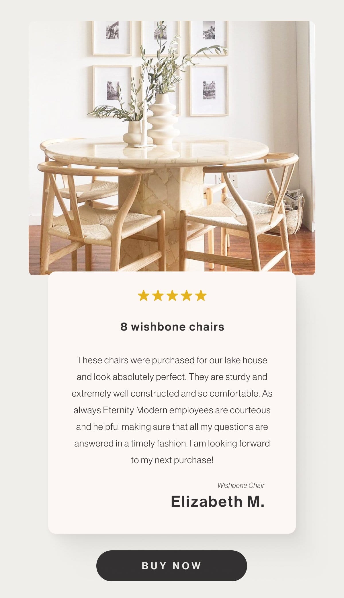 8 wishbone chairs - These chairs were purchased for our lake house and look absolutely perfect. They are sturdy and extremely well constructed and so comfortable. As always Eternity Modern employees are courteous and helpful making sure that all my questions are answered in a timely fashion. I am looking forward to my next purchase! - Wishbone Chair - Elizabeth M. - Buy Now