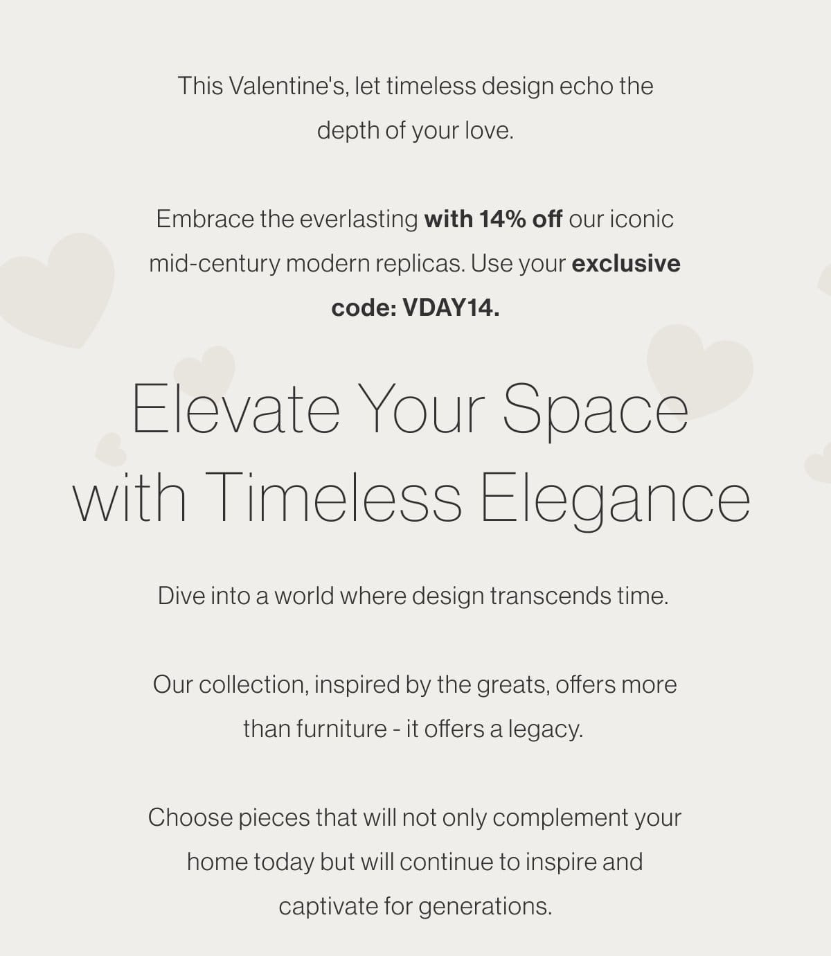 This Valentine's, let timeless design echo the depth of your love. Embrace the everlasting with 14% off our iconic mid-century modern replicas. Use your exclusive code: VDAY14. - Elevate Your Space with Timeless Elegance - Dive into a world where design transcends time. Our collection, inspired by the greats, offers more than furniture - it offers a legacy. Choose pieces that will not only complement your home today but will continue to inspire and captivate for generations.