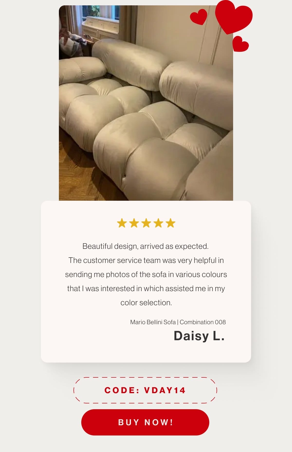 Beautiful design, arrived as expected. The customer service team was very helpful in sending me photos of the sofa in various colours that I was interested in which assisted me in my color selection. - Mario Bellini Sofa Combination 008 - Daisy L. - Code: VDAY14 - Buy Now!