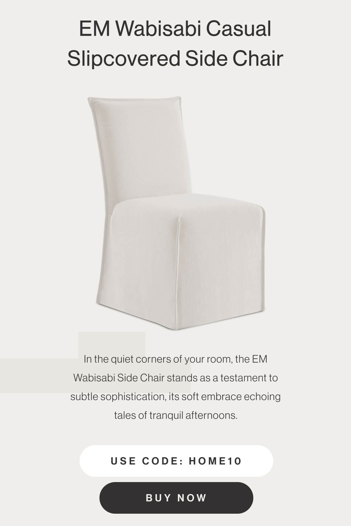 EM Wabisabi Casual Slipcovered Side Chair - In the quiet corners of your room, the EM Wabisabi Side Chair stands as a testament to subtle sophistication, its soft embrace echoing tales of tranquil afternoons. - Use code: HOME10 - Buy Now