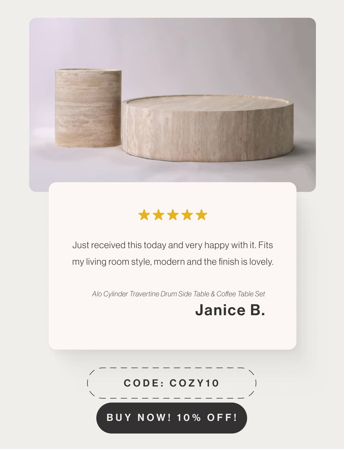 Just received this today and very happy with it. Fits my living room style, modern and the finish is lovely. - Alo Cylinder Travertine Drum Side Table & Coffee Table Set - Janice B. - Code: COZY10 - Buy Now! 10% Off!