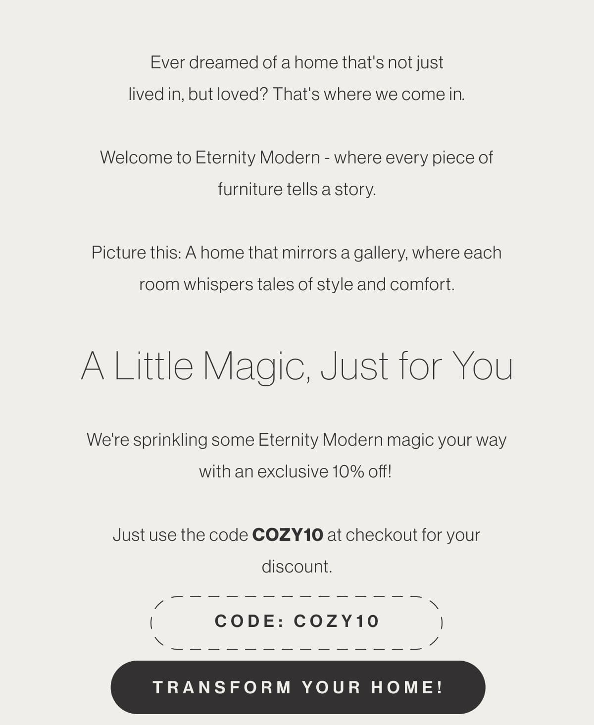 Ever dreamed of a home that's not just lived in, but loved? That's where we come in. Welcome to Eternity Modern - where every piece of furniture tells a story. Picture this: A home that mirrors a gallery, where each room whispers tales of style and comfort. A Little Magic, Just for You - We're sprinkling some Eternity Modern magic your way with an exclusive 10% off! Just use the code COZY10 at checkout for your discount. - Code: COZY10 - Transform Your Home!