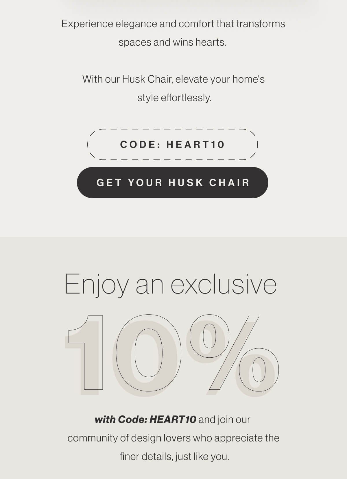 Experience elegance and comfort that transforms spaces and wins hearts. With our Husk Chair, elevate your home's style effortlessly. - Code: HEART10 - Get Your Husk Chair - Enjoy an exclusive 10% Off with Code: HEART10 and join our community of design lovers who appreciate the finer details, just like you.