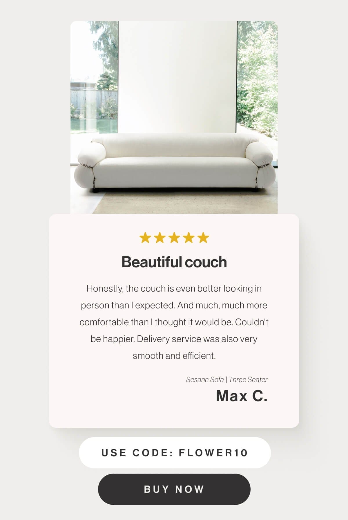 Beautiful couch - Honestly, the couch is even better looking in person than I expected. And much, much more comfortable than I thought it would be. Couldn't be happier. Delivery service was also very smooth and efficient. - Sesann Sofa Three Seater - Max C. - Use code: FLOWER10 - Buy Now