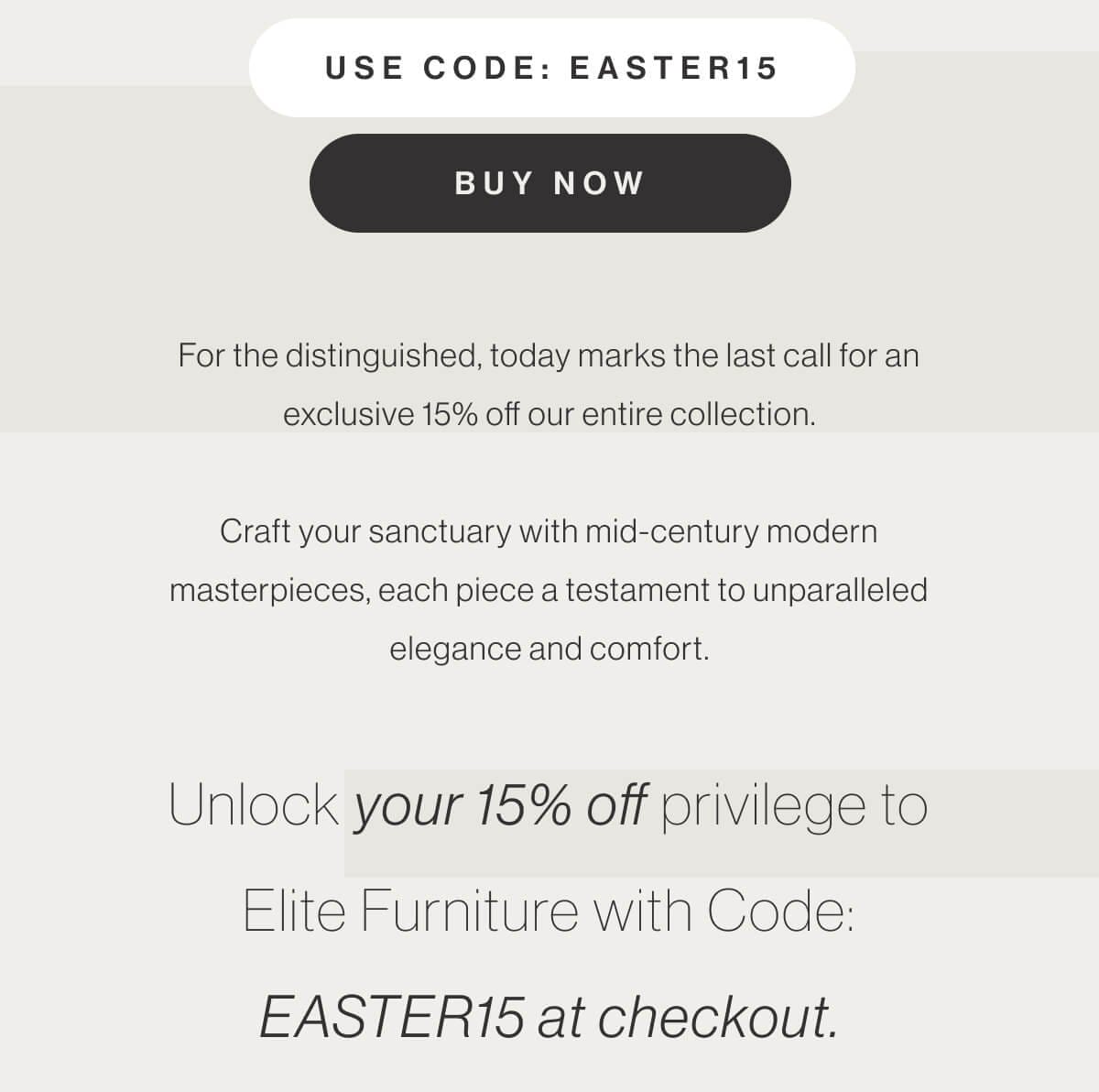 Use Code: EASTER15 - Buy Now - For the distinguished, today marks the last call for an exclusive 15% off our entire collection. Craft your sanctuary with mid-century modern masterpieces, each piece a testament to unparalleled elegance and comfort. Unlock your 15% off privilege to Elite Furniture with Code: EASTER15 at checkout.