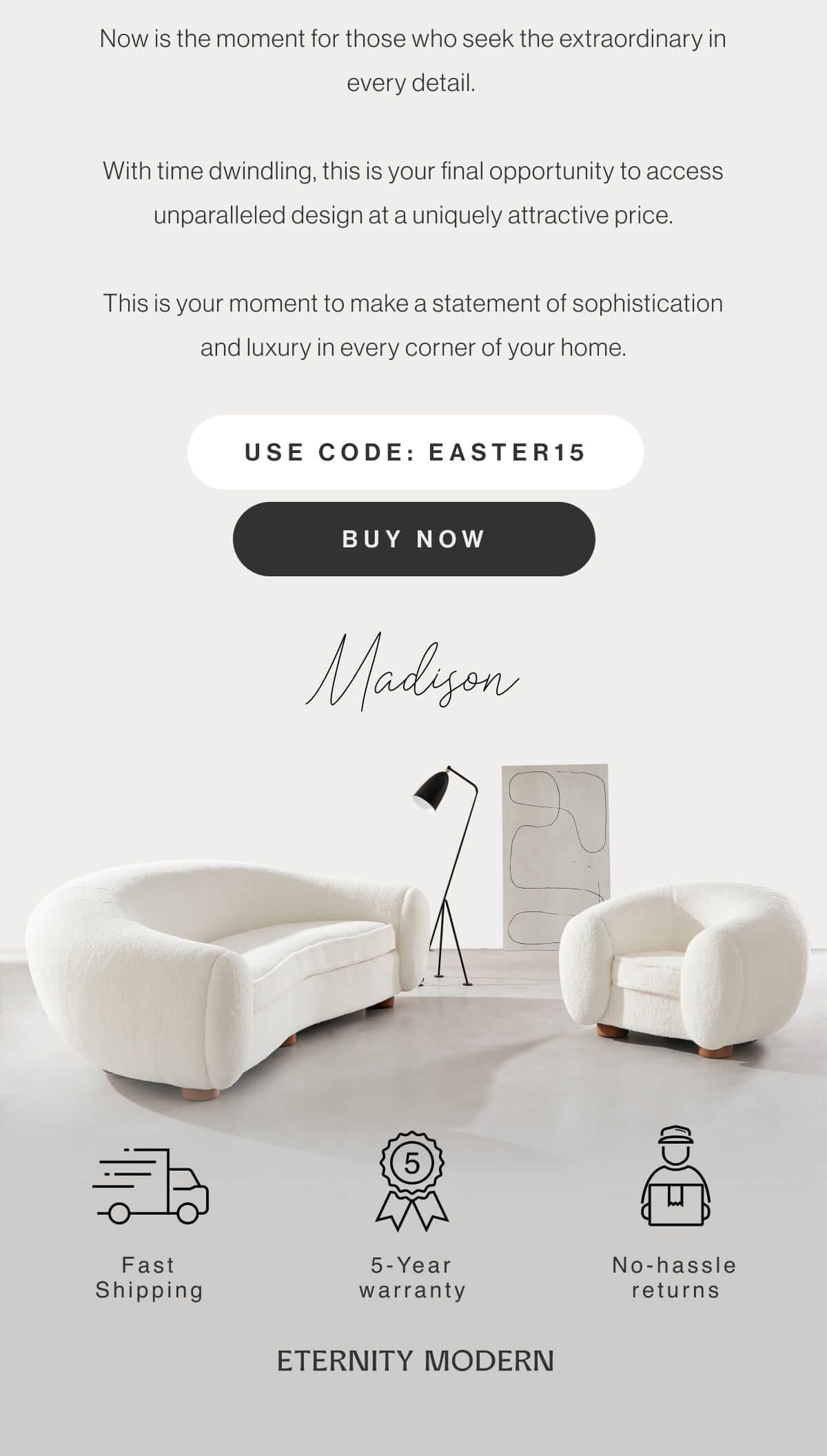 Now is the moment for those who seek the extraordinary in every detail. With time dwindling, this is your final opportunity to access unparalleled design at a uniquely attractive price. This is your moment to make a statement of sophistication and luxury in every corner of your home. - Use code: EASTER15 - Buy Now - Madison - Fast Shipping - 5 Year Warranty - No hassle returns - ETERNITY MODERN