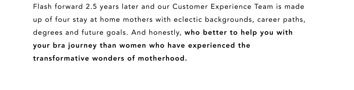 WHO BETTER TO HELP YOU WITH YOUR BRA FIT JOURNEY THAN WOMEN WHO HAVE EXPERIENCED THE TRANSFORMATIVE WONDERS OF MOTHERHOOD