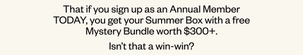 That if you sign up as an Annual Member TODAY, you get your Summer Box with a free Mystery Bundle worth \\$300+. Isn't that a win-win?