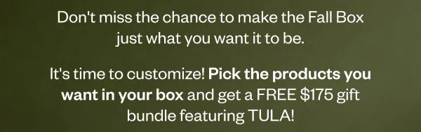 Don't miss the chance to make the Fall Box just what you want it to be. It's time to customize! Pick the products you want in your box and get a FREE \\$175 gift bundle featuring TULA!