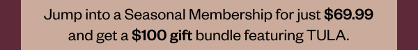 Jump into a Seasonal Membership for just \\$69.99 and get a \\$100 gift bundle featuring TULA.