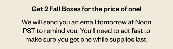 Dropping tomorrow for 1 hour only. Get 2 Fall boxes for the price of one! We will send you an email tomorrow at Noon PST to remind you. You'll need to act fast to make sure you get one while supplies last.