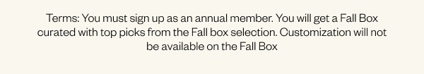 Terms: You must sign up as an Annual Member. You will get a Fall Box curated with top picks from the Fall box selection. Customization will not be available on the Fall Box