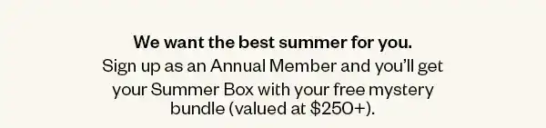 We want the best summer for you. Sign up as an Annual Member and you'll get your Summer Box with your free mystery bundle (valued at \\$250+).