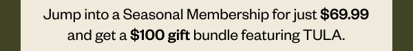 Jump into a Seasonal Membership for just \\$69.99 and get a \\$100 gift bundle featuring TULA.