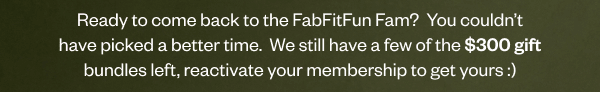 Ready to come back to the FabFitFun Fam?\xa0 You couldn’t have picked a better time.\xa0 We still have a few of the \\$300 gift bundles left, reactivate your membership to get yours :)