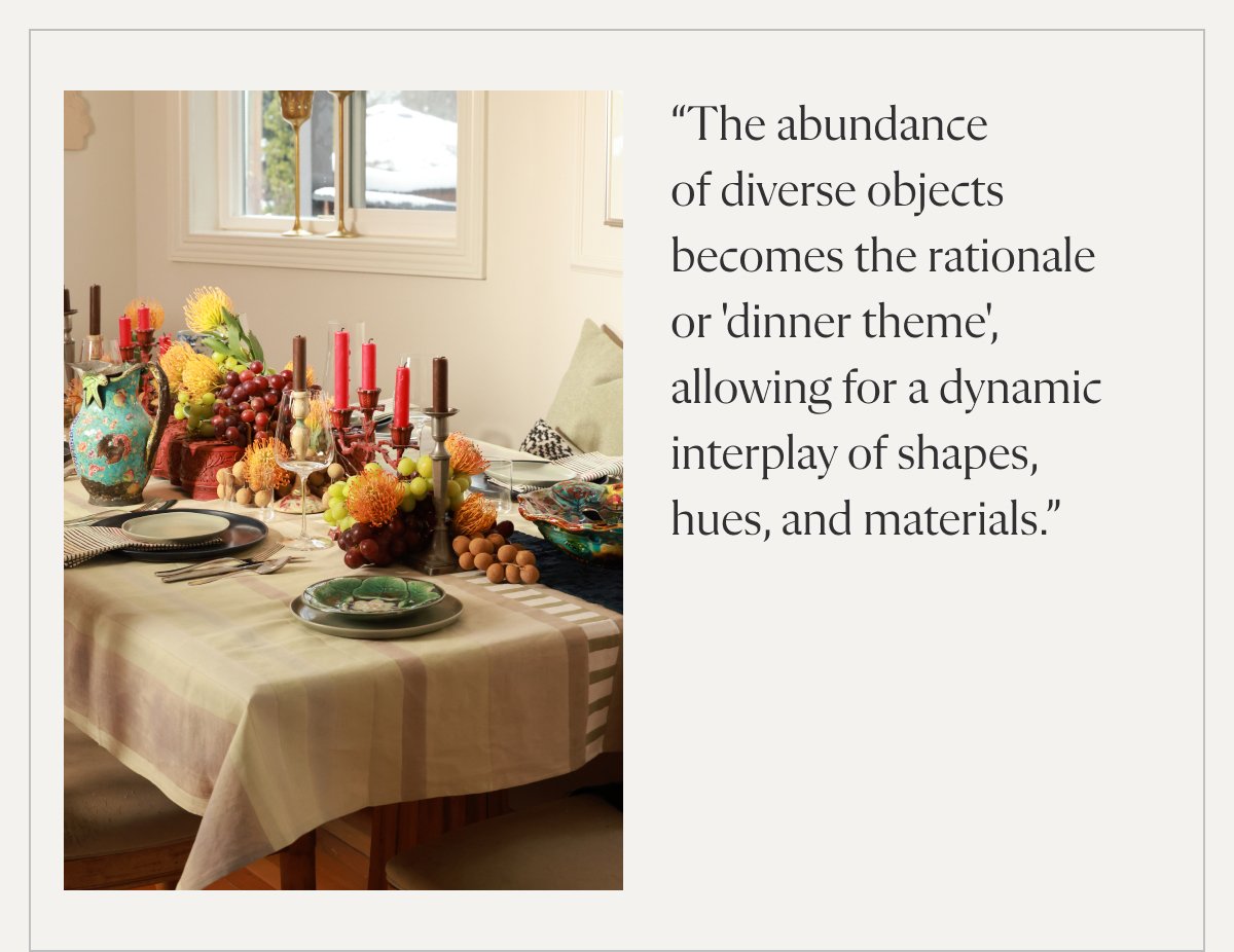 “The abundance of diverse objects becomes the rationale or 'dinner theme', allowing for a dynamic interplay of shapes, hues, and materials.”