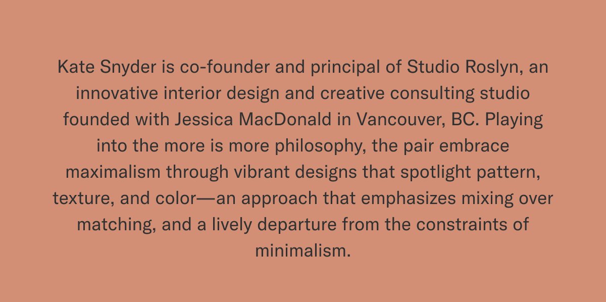 Kate Snyder is co-founder and principal of Studio Roslyn, an innovative interior design and creative consulting studio founded with Jessica MacDonald in Vancouver, BC. Playing into the more is more philosophy, the pair embrace maximalism through vibrant designs that spotlight pattern, texture, and color—an approach that emphasizes mixing over matching, and a lively departure from the constraints of minimalism.