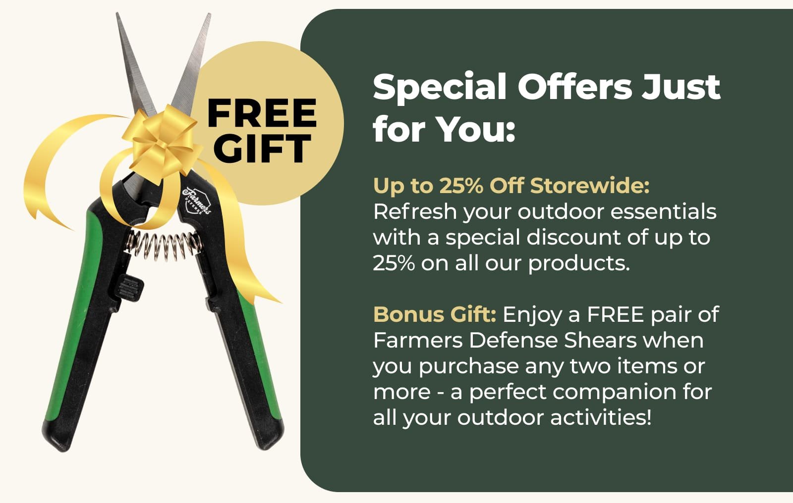 Up to 25% Off Storewide: Refresh your outdoor essentials with a special discount of up to 25% on all our products. Bonus Gift: Enjoy a FREE pair of Farmers Defense Shears when you purchase any two items or more - a perfect companion for all your outdoor activities!