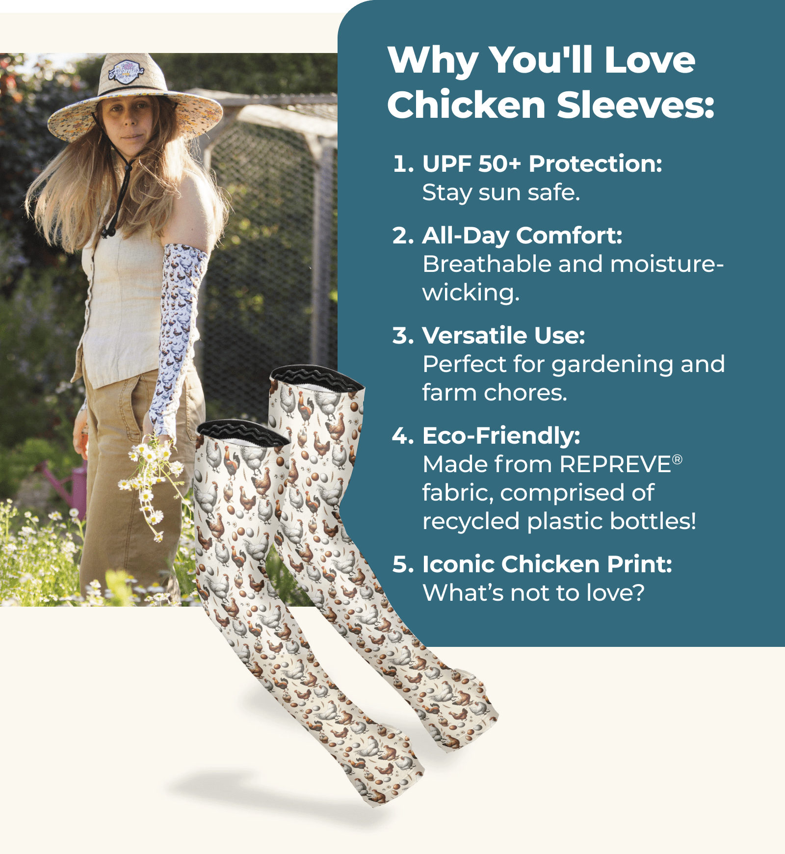 Why You'll Love Chicken Sleeves: UPF 50+ Protection: Stay sun safe. All-Day Comfort: Breathable and moisture-wicking. Versatile Use: Perfect for gardening and farm chores. Eco-Friendly: Made from 100% recycled REPREVE® fabric. Iconic Chicken Print: What’s not to love?