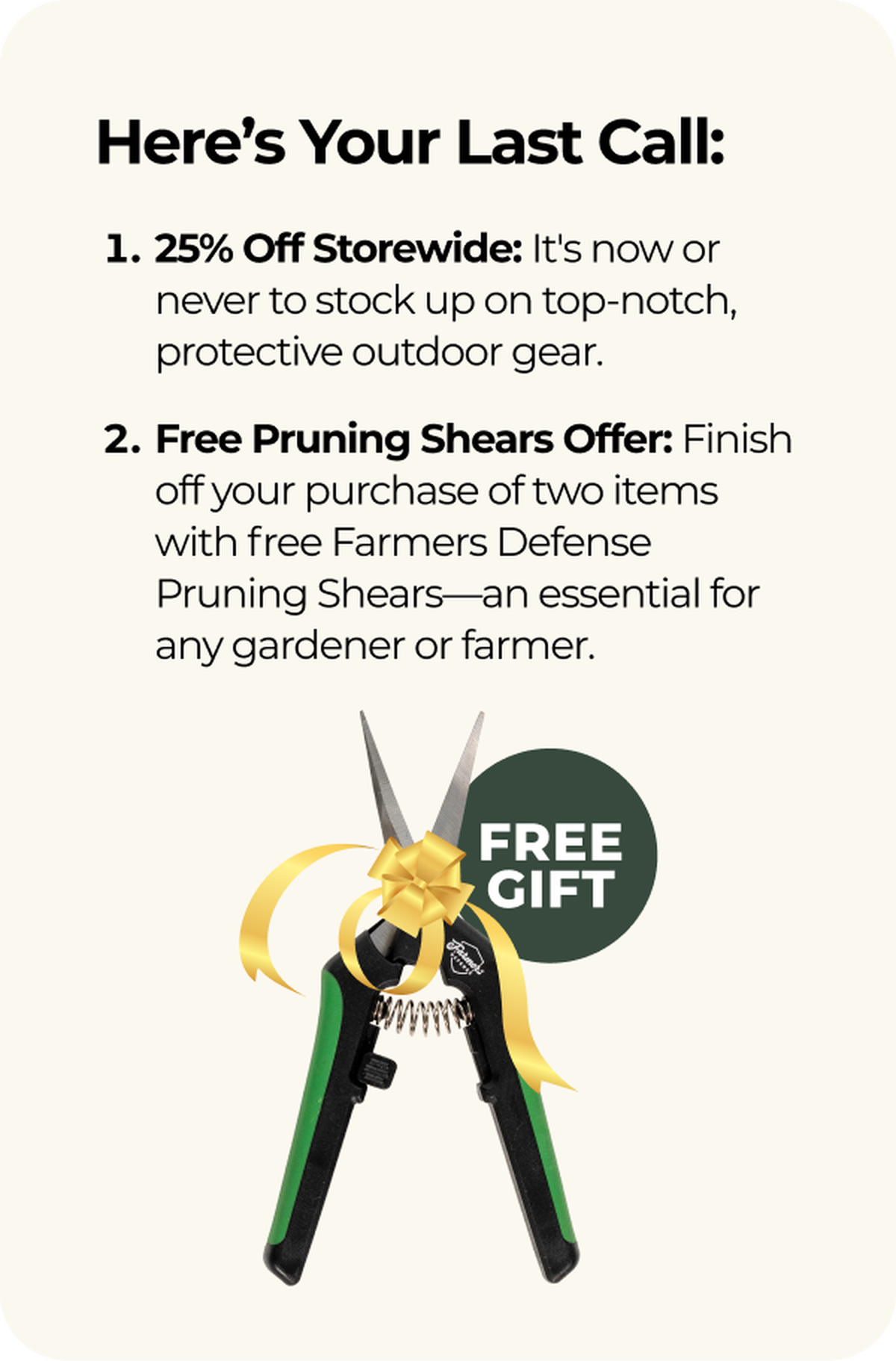 Here’s Your Last Call: 15% Off Storewide: It's now or never to stock up on top-notch, protective outdoor gear. Free Pruning Shears Offer: Finish off your purchase of two items with free Farmers Defense Pruning Shears—an essential for any gardener or farmer.