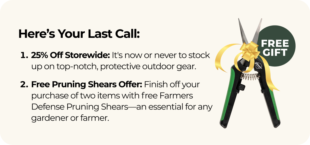 Here’s Your Last Call: 25% Off Storewide: It's now or never to stock up on top-notch, protective outdoor gear. Free Pruning Shears Offer: Finish off your purchase of two items with free Farmers Defense Pruning Shears—an essential for any gardener or farmer.