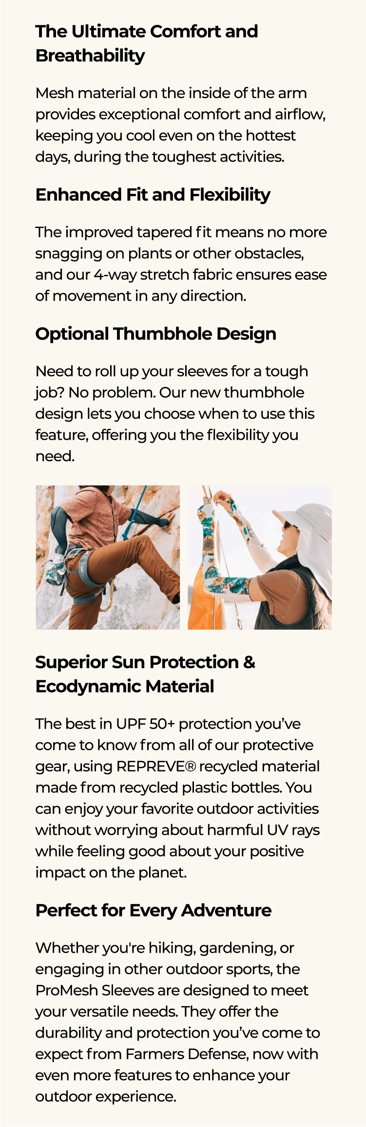 The Ultimate Comfort and Breathability Mesh material on the inside of the arm provides exceptional comfort and airflow, keeping you cool even on the hottest days, during the toughest activities. Enhanced Fit and Flexibility The improved tapered fit means no more snagging on plants or other obstacles, and our 4-way stretch fabric ensures ease of movement in any direction. Optional Thumbhole Design Need to roll up your sleeves for a tough job? No problem. Our new thumbhole design lets you choose when to use this feature, offering you the flexibility you need. Superior Sun Protection & Ecodynamic Material The best in UPF 50+ protection you’ve come to know from all of our protective gear, using REPREVE®️\xa0recycled material made from recycled plastic bottles. You can enjoy your favorite outdoor activities without worrying about harmful UV rays while feeling good about your positive impact on the planet. Perfect for Every Adventure Whether you're hiking, gardening, or engaging in other outdoor sports, the ProMesh Sleeves are designed to meet your versatile needs. They offer the durability and protection you’ve come to expect from Farmers Defense, now with even more features to enhance your outdoor experience.