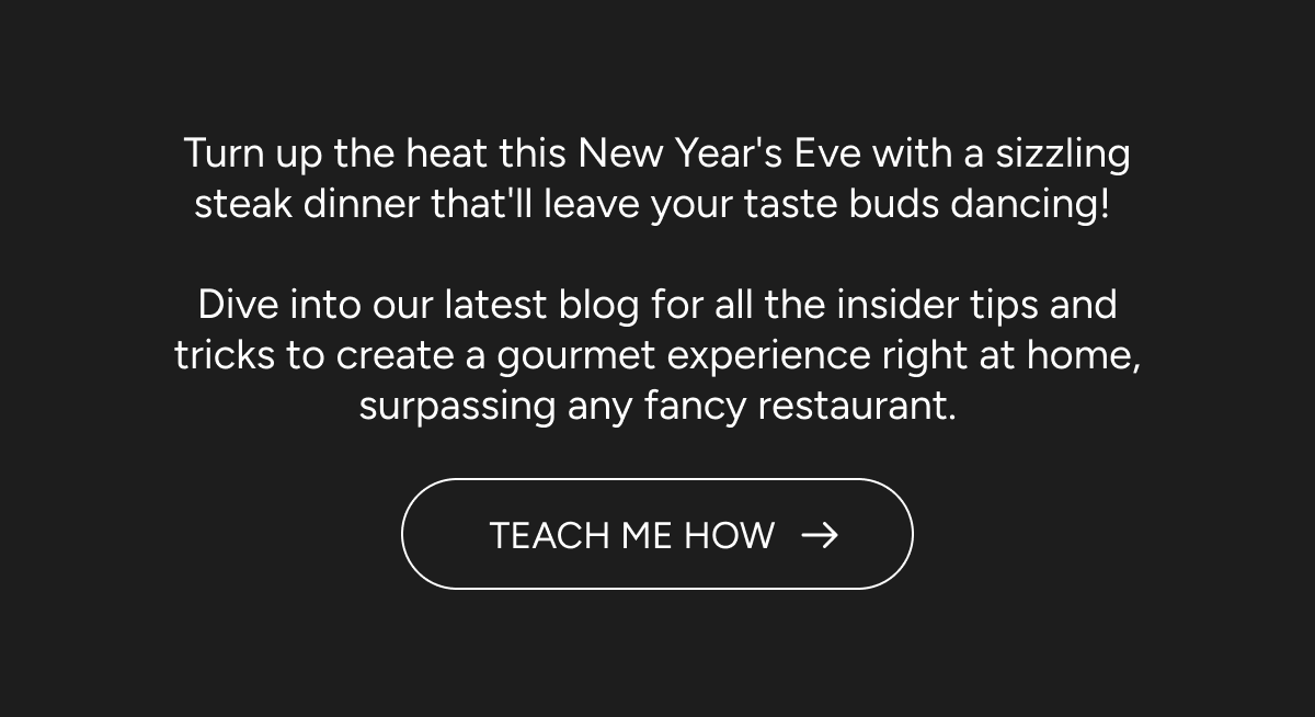 Turn up the heat this New Year's Eve with a sizzling steak dinner that'll leave your taste buds dancing! Dive into our latest blog for all the insider tips and tricks to create a gourmet experience right at home, surpassing any fancy restaurant. CTA: TEACH ME HOW