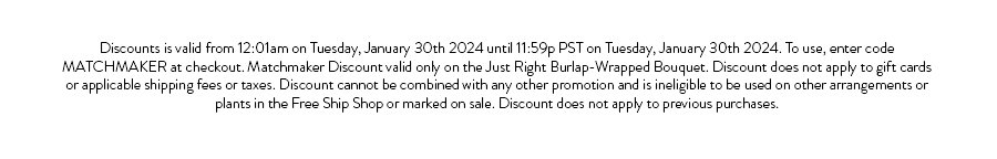 Discounts is valid from 12:01am on Tuesday, January 30th 2024 until 11:59p PST on Tuesday, January 30th 2024. To use, enter code MATCHMAKER at checkout. Matchmaker Discount valid only on the Just Right Burlap-Wrapped Bouquet. Discount does not apply to gift cards or applicable shipping fees or taxes. Discount cannot be combined with any other promotion and is ineligible to be used on other arrangements or plants in the Free Ship Shop or marked on sale. Discount does not apply to previous purchases.