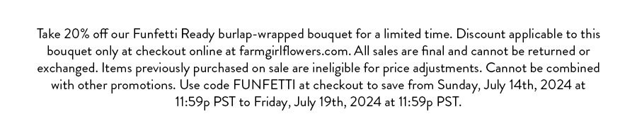 Take 20% off our Funfetti Ready burlap-wrapped bouquet for a limited time. Discount applicable to this bouquet only at checkout online at farmgirlflowers.com. All sales are final and cannot be returned or exchanged. Items previously purchased on sale are ineligible for price adjustments. Cannot be combined with other promotions. Use code FUNFETTI at checkout to save from Sunday, July 14th, 2024 at 11:59p PST to Friday, July 19th, 2024 at 11:59p PST.