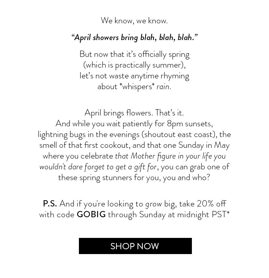 We know, we know. “April showers bring blah, blah, blah.” But now that it’s officially spring(which is practically summer),let’s not waste anytime rhymingabout *whispers* rain. April brings flowers. That’s it.And while you wait patiently for 8pm sunsets,lightning bugs in the evenings (shoutout east coast), the smell of that first cookout, and that one Sunday in May where you celebrate that Mother figure in your life you wouldn't dare forget to get a gift for, you can grab one of these spring stunners for you, you and who? P.S. And if you're looking to grow big, take 20% offwith code GOBIG through Sunday at midnight PST*