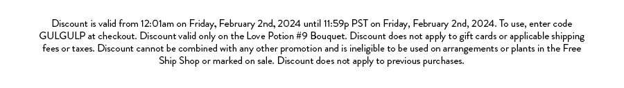 Discount is valid from 12:01am on Friday, February 2nd, 2024 until 11:59p PST on Friday, February 2nd, 2024. To use, enter code GULGULP at checkout. Discount valid only on the Love Potion #9 Bouquet. Discount does not apply to gift cards or applicable shipping fees or taxes. Discount cannot be combined with any other promotion and is ineligible to be used on arrangements or plants in the Free Ship Shop or marked on sale. Discount does not apply to previous purchases.