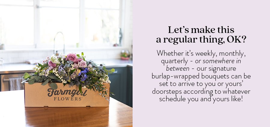 Let’s make this a regular thing, OK? Whether it’s weekly, monthly, quarterly - or somewhere in between - our signature burlap-wrapped bouquets can be set to arrive to you or yours’ doorsteps according to whatever schedule you and yours like! Shop Now