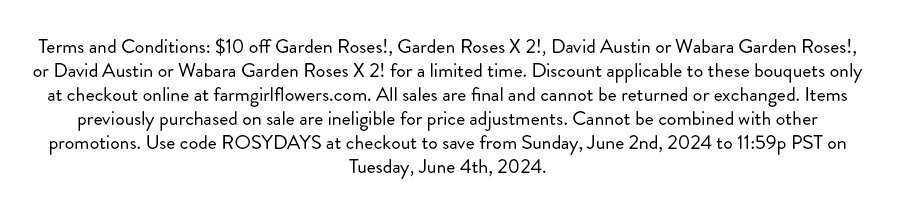 \\$10 off Garden Roses!, Garden Roses X 2!, David Austin or Wabara Garden Roses!, or David Austin or Wabara Garden Roses X 2! for a limited time. Discount applicable to these bouquets only at checkout online at farmgirlflowers.com. All sales are final and cannot be returned or exchanged. Items previously purchased on sale are ineligible for price adjustments. Cannot be combined with other promotions. Use code ROSYDAYS at checkout to save from Sunday, June 2nd, 2024 to 11:59p PST on Tuesday, June 4th, 2024.