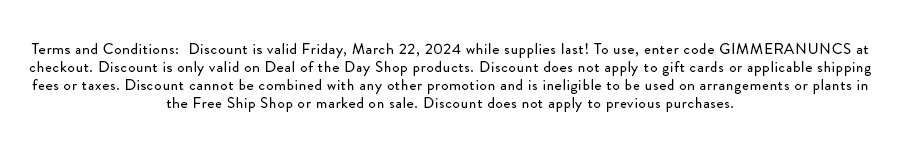 Terms and Conditions: Discount is valid Friday, March 22, 2024 while supplies last! To use, enter code GIMMERANUNCS at checkout. Discount is only valid on deal of the day shop itemst. Discount does not apply to gift cards or applicable shipping fees or taxes. Discount cannot be combined with any other promotion and is ineligible to be used on arrangements or plants in the Free Ship Shop or marked on sale. Discount does not apply to previous purchases.