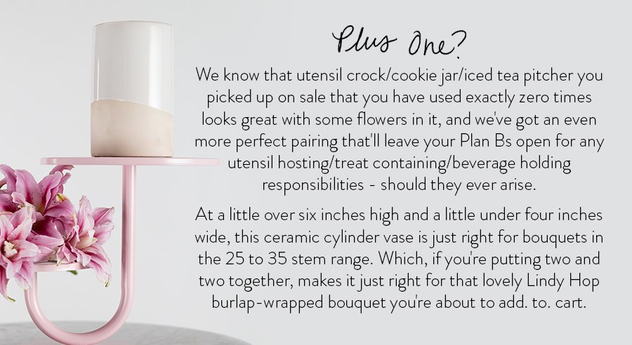 We know that utensil crock/cookie jar/iced tea pitcher you picked up on sale that you have used exactly zero times looks great with some flowers in it, and we've got an even more perfect pairing that'll leave your Plan Bs open for any utensil hosting/treat containing/beverage holding responsibilities - should they ever arise. At a little over six inches high and a little under four inches wide, this ceramic cylinder vase is just right for bouquets in the 25 to 35 stem range. Which, if you're putting two and two together, makes it just right for that lovely Lindy Hop burlap-wrapped bouquet you're about to add. to. cart.