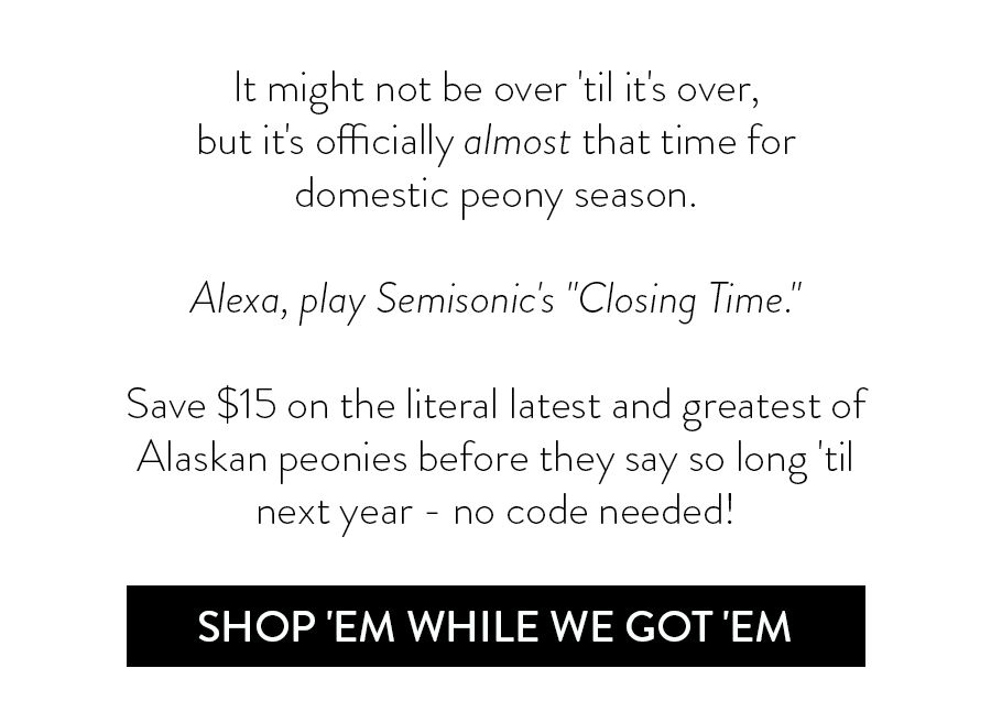 It might not be over 'til it's over, but it's officially almost that time for domestic peony season. Alexa, play Semisonic's "Closing Time." Save \\$15 on the literal latest and greatest of Alaskan peonies before they say so long 'til next year - no code needed!